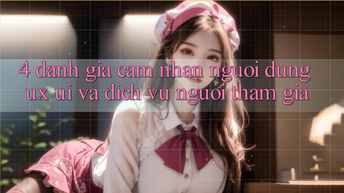 4. Đánh Giá Cảm nhận Người Dùng (UX/UI) Và Dịch Vụ Người tham gia