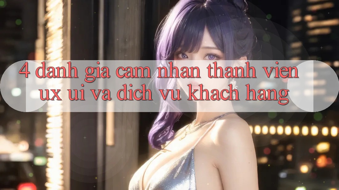 4. Đánh Giá Cảm nhận Thành viên (UX/UI) Và Dịch Vụ Khách Hàng