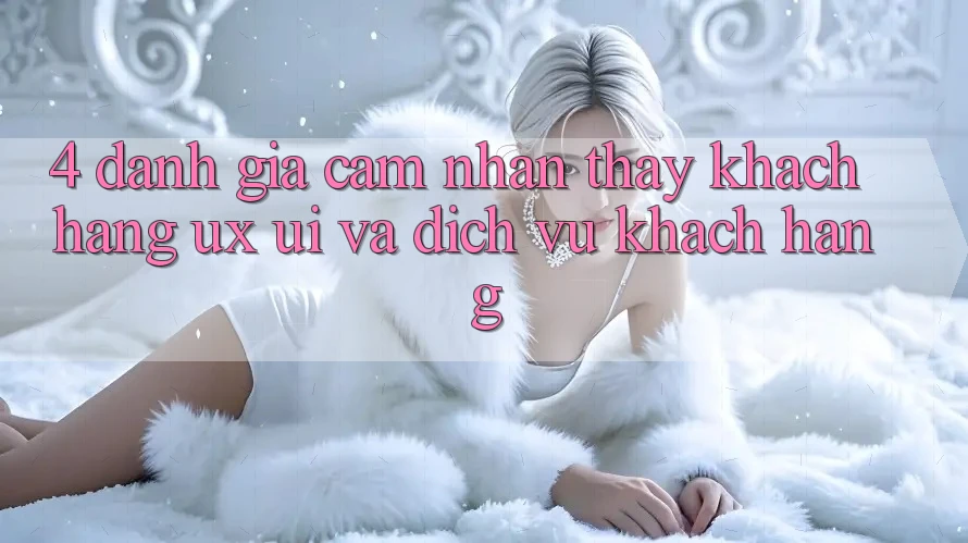 4. Đánh Giá Cảm nhận thấy Khách hàng (UX/UI) Và Dịch Vụ Khách Hàng