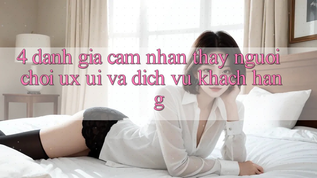 4. Đánh Giá Cảm nhận thấy Người chơi (UX/UI) Và Dịch Vụ Khách Hàng