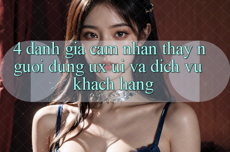 4. Đánh Giá Cảm nhận thấy Người Dùng (UX/UI) Và Dịch Vụ Khách Hàng
