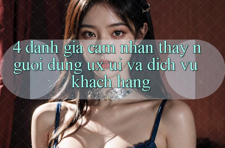 4. Đánh Giá Cảm nhận thấy Người Dùng (UX/UI) Và Dịch Vụ Khách Hàng