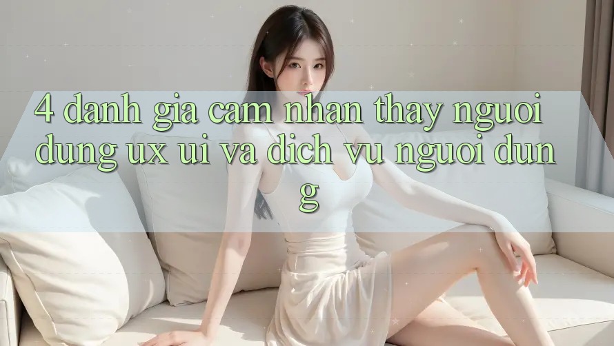 4. Đánh Giá Cảm nhận thấy Người Dùng (UX/UI) Và Dịch Vụ Người dùng