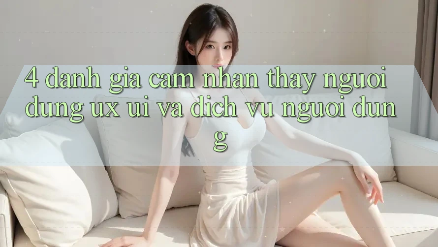 4. Đánh Giá Cảm nhận thấy Người Dùng (UX/UI) Và Dịch Vụ Người dùng