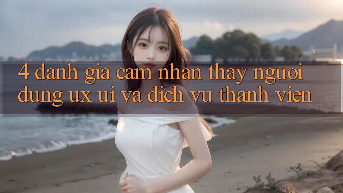4. Đánh Giá Cảm nhận thấy Người Dùng (UX/UI) Và Dịch Vụ Thành viên