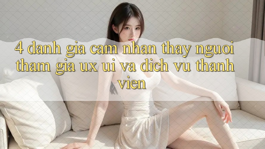 4. Đánh Giá Cảm nhận thấy Người tham gia (UX/UI) Và Dịch Vụ Thành viên