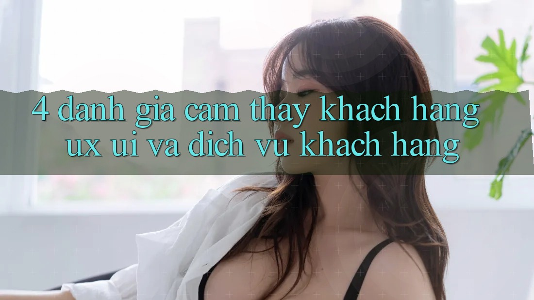 4. Đánh Giá Cảm thấy Khách hàng (UX/UI) Và Dịch Vụ Khách Hàng