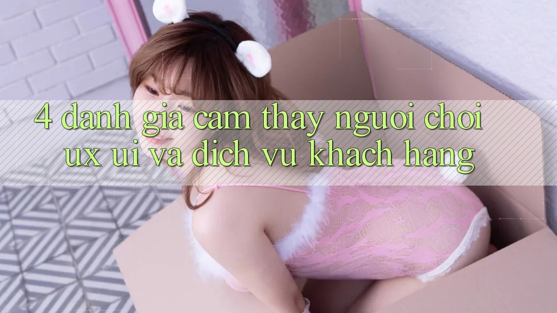 4. Đánh Giá Cảm thấy Người chơi (UX/UI) Và Dịch Vụ Khách Hàng