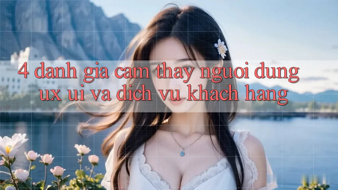 4. Đánh Giá Cảm thấy Người dùng (UX/UI) Và Dịch Vụ Khách Hàng