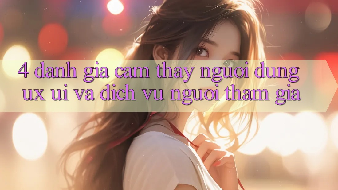 4. Đánh Giá Cảm thấy Người Dùng (UX/UI) Và Dịch Vụ Người tham gia