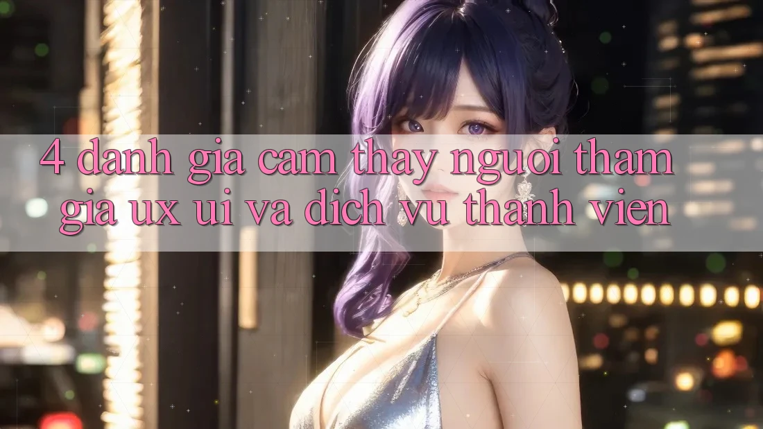 4. Đánh Giá Cảm thấy Người tham gia (UX/UI) Và Dịch Vụ Thành viên