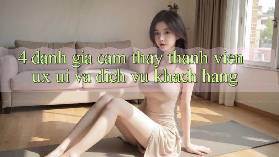 4. Đánh Giá Cảm thấy Thành viên (UX/UI) Và Dịch Vụ Khách Hàng