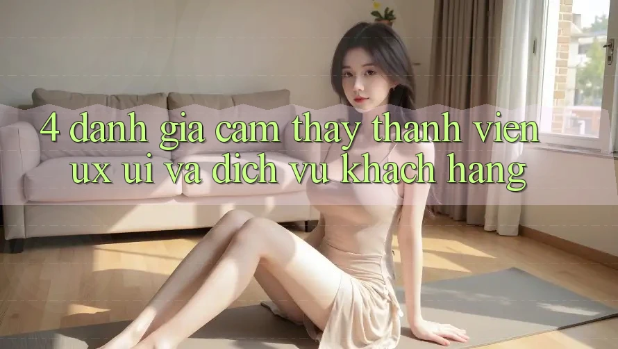 4. Đánh Giá Cảm thấy Thành viên (UX/UI) Và Dịch Vụ Khách Hàng