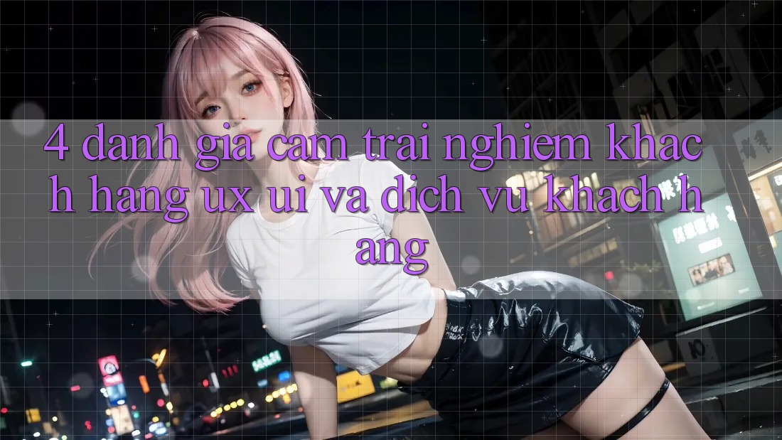 4. Đánh Giá Cảm trải nghiệm Khách hàng (UX/UI) Và Dịch Vụ Khách Hàng