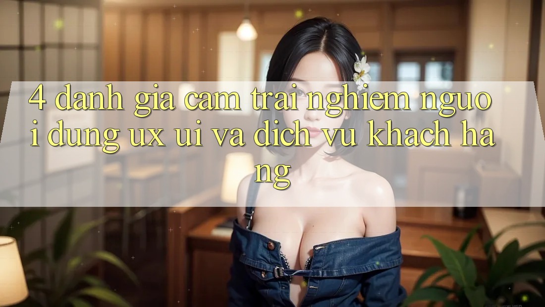 4. Đánh Giá Cảm trải nghiệm Người Dùng (UX/UI) Và Dịch Vụ Khách Hàng