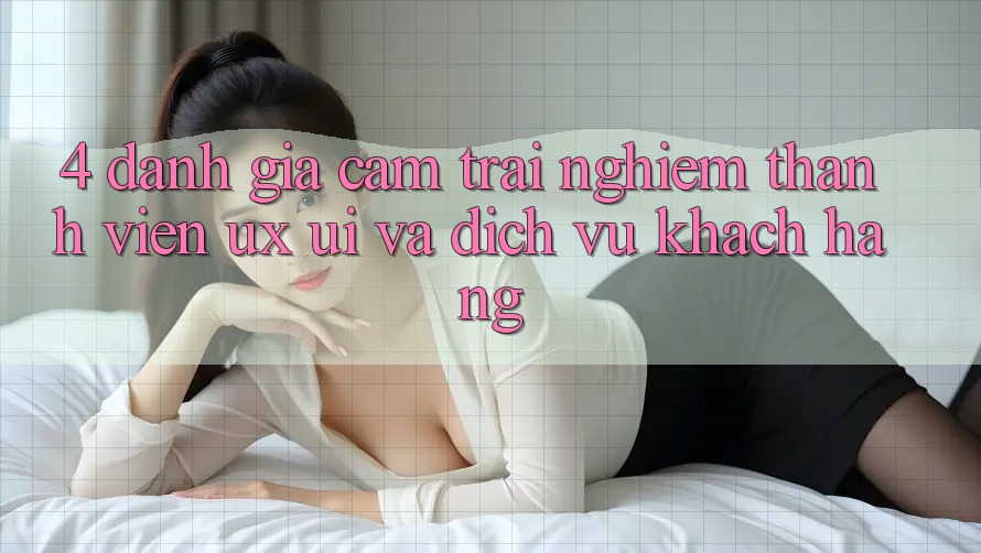 4. Đánh Giá Cảm trải nghiệm Thành viên (UX/UI) Và Dịch Vụ Khách Hàng