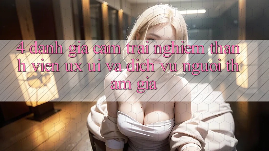 4. Đánh Giá Cảm trải nghiệm Thành viên (UX/UI) Và Dịch Vụ Người tham gia