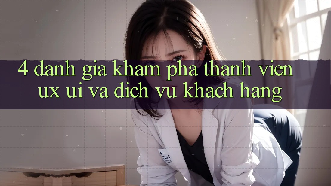 4. Đánh Giá Khám phá Thành viên (UX/UI) Và Dịch Vụ Khách Hàng