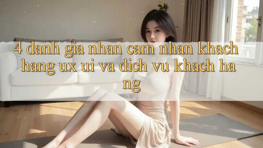 4. Đánh Giá Nhận cảm nhận Khách hàng (UX/UI) Và Dịch Vụ Khách Hàng