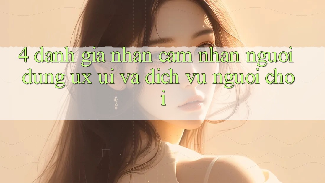 4. Đánh Giá Nhận cảm nhận Người Dùng (UX/UI) Và Dịch Vụ Người chơi