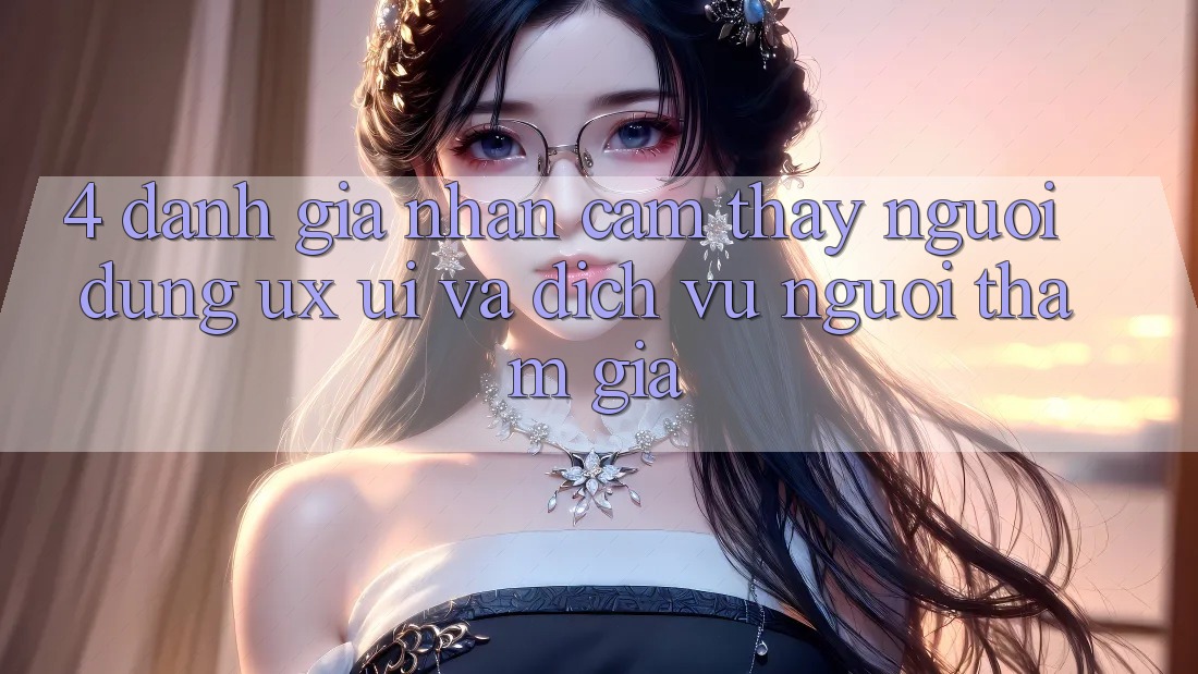 4. Đánh Giá Nhận cảm thấy Người Dùng (UX/UI) Và Dịch Vụ Người tham gia
