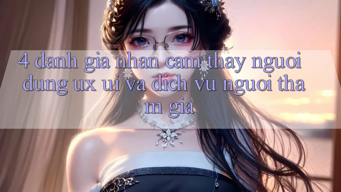 4. Đánh Giá Nhận cảm thấy Người Dùng (UX/UI) Và Dịch Vụ Người tham gia