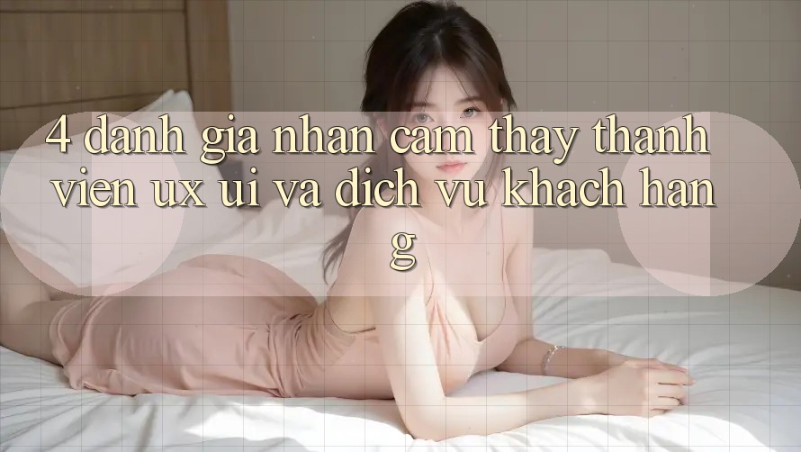 4. Đánh Giá Nhận cảm thấy Thành viên (UX/UI) Và Dịch Vụ Khách Hàng