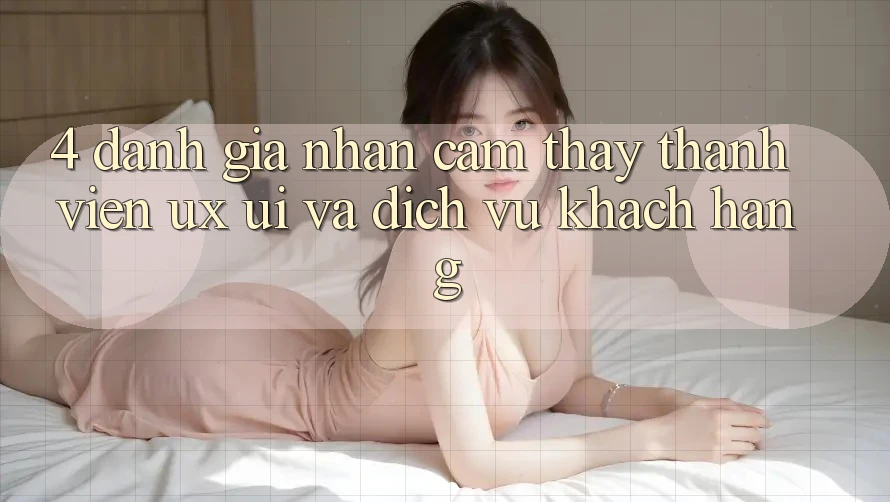 4. Đánh Giá Nhận cảm thấy Thành viên (UX/UI) Và Dịch Vụ Khách Hàng