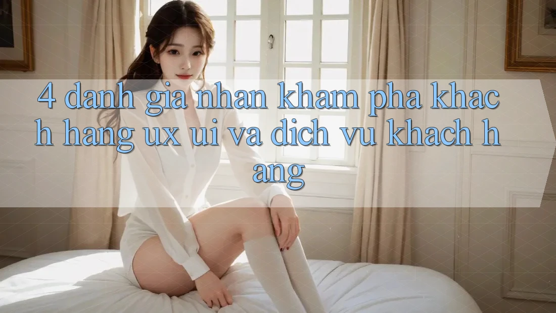 4. Đánh Giá Nhận khám phá Khách hàng (UX/UI) Và Dịch Vụ Khách Hàng