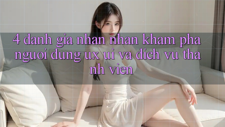 4. Đánh Giá Nhận nhận khám phá Người Dùng (UX/UI) Và Dịch Vụ Thành viên