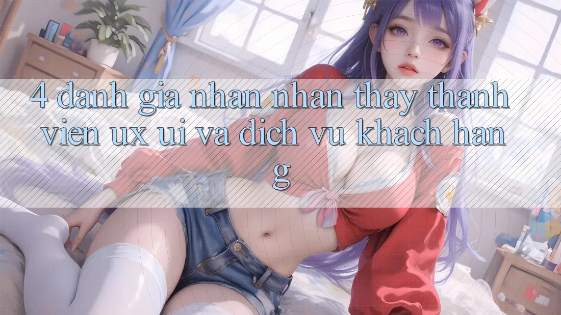 4. Đánh Giá Nhận nhận thấy Thành viên (UX/UI) Và Dịch Vụ Khách Hàng