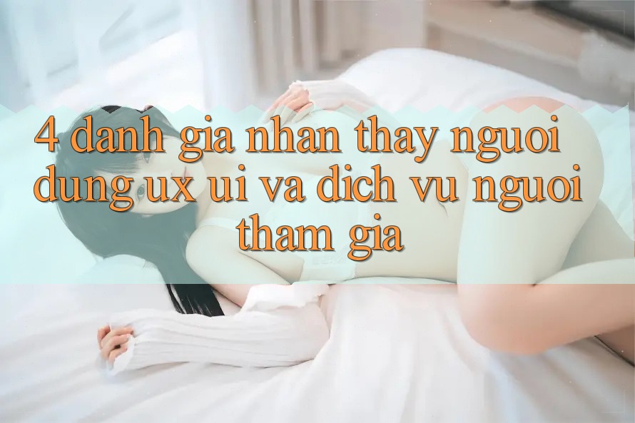 4. Đánh Giá Nhận thấy Người Dùng (UX/UI) Và Dịch Vụ Người tham gia