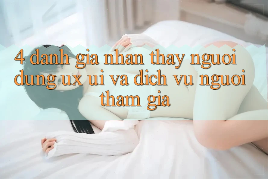 4. Đánh Giá Nhận thấy Người Dùng (UX/UI) Và Dịch Vụ Người tham gia