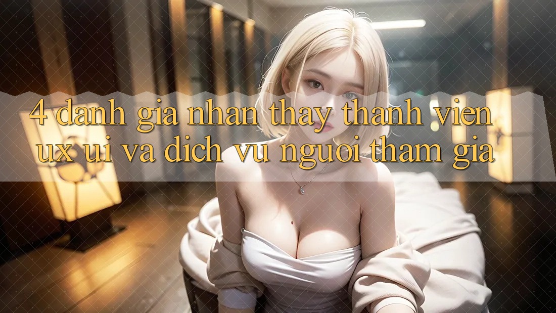 4. Đánh Giá Nhận thấy Thành viên (UX/UI) Và Dịch Vụ Người tham gia