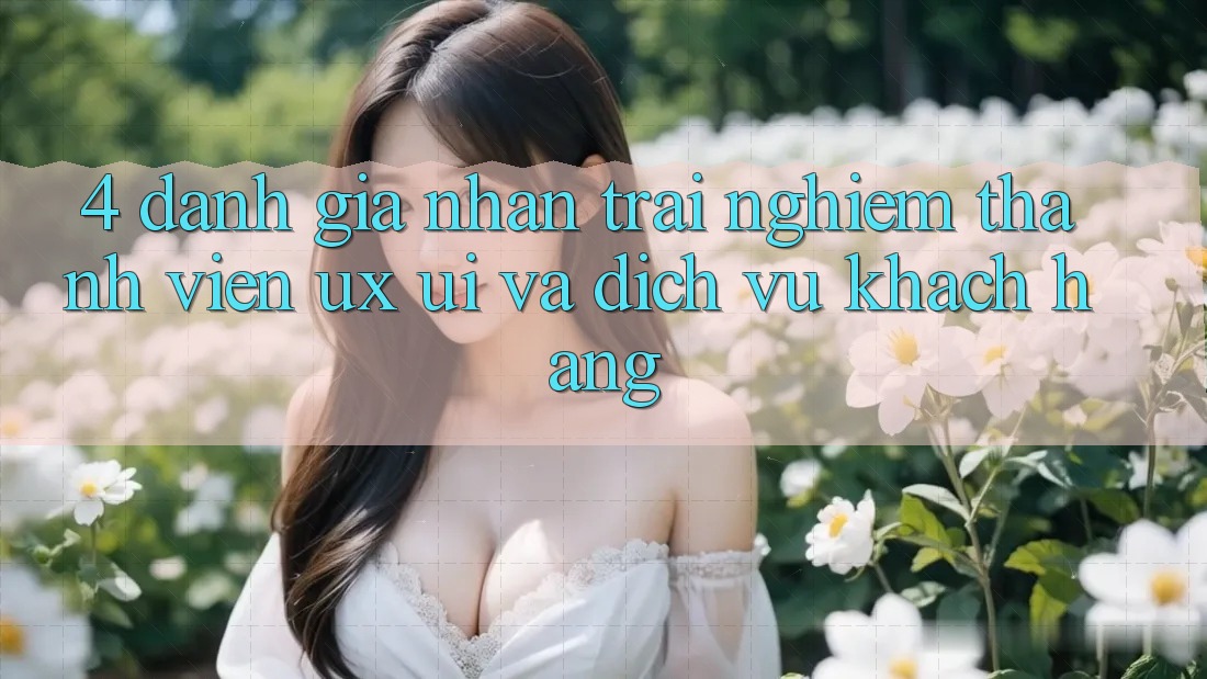 4. Đánh Giá Nhận trải nghiệm Thành viên (UX/UI) Và Dịch Vụ Khách Hàng