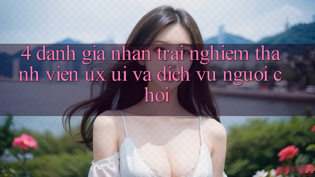 4. Đánh Giá Nhận trải nghiệm Thành viên (UX/UI) Và Dịch Vụ Người chơi