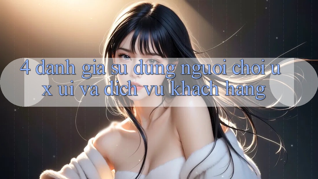 4. Đánh Giá Sử dụng Người chơi (UX/UI) Và Dịch Vụ Khách Hàng