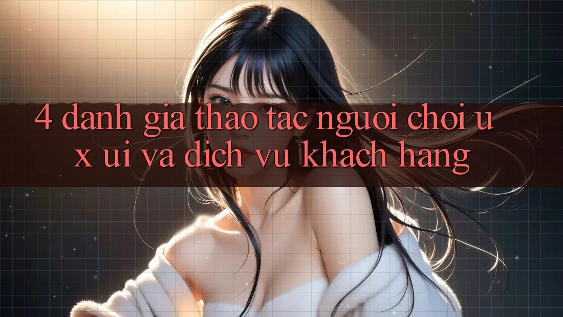 4. Đánh Giá Thao tác Người chơi (UX/UI) Và Dịch Vụ Khách Hàng