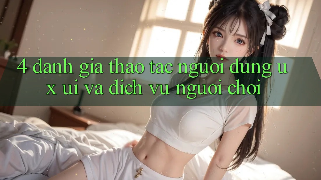 4. Đánh Giá Thao tác Người Dùng (UX/UI) Và Dịch Vụ Người chơi