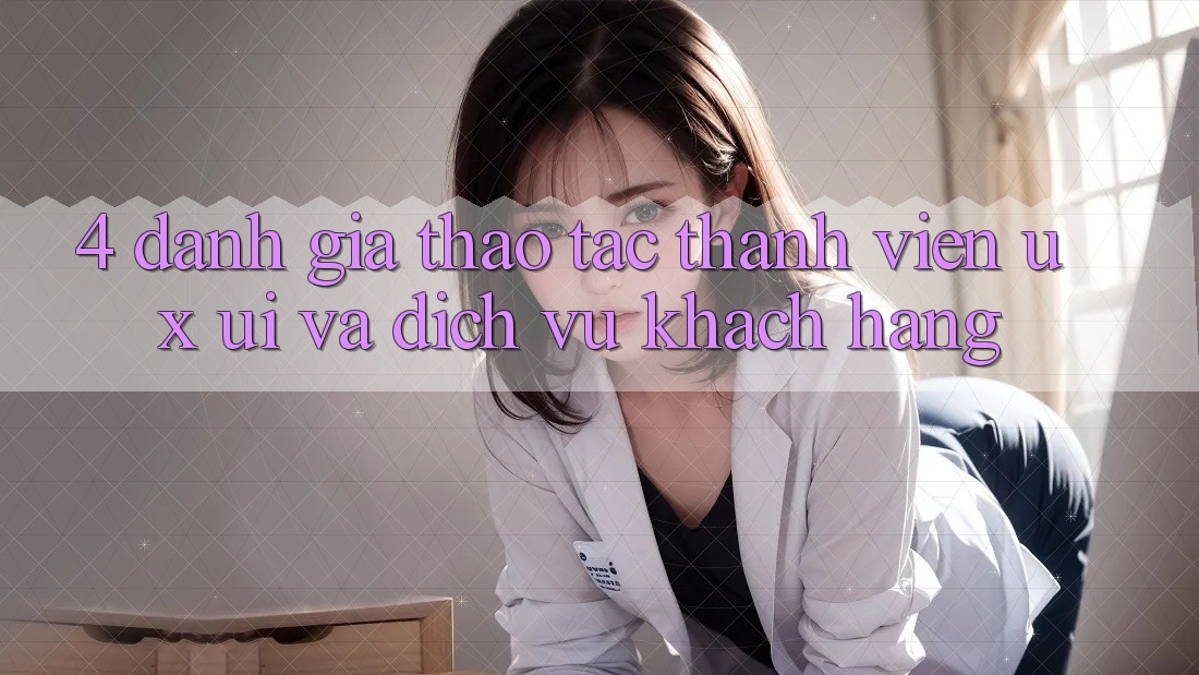 4. Đánh Giá Thao tác Thành viên (UX/UI) Và Dịch Vụ Khách Hàng