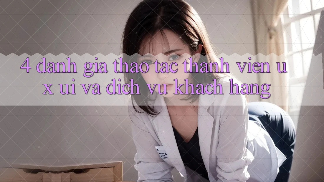 4. Đánh Giá Thao tác Thành viên (UX/UI) Và Dịch Vụ Khách Hàng