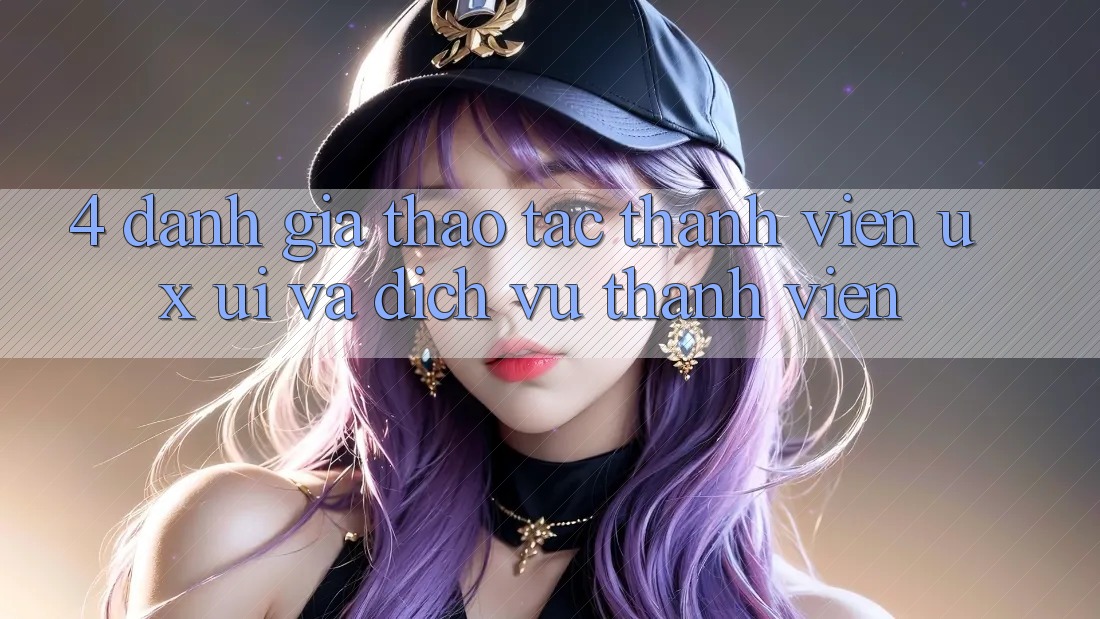 4. Đánh Giá Thao tác Thành viên (UX/UI) Và Dịch Vụ Thành viên