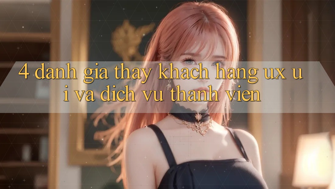 4. Đánh Giá Thấy Khách hàng (UX/UI) Và Dịch Vụ Thành viên