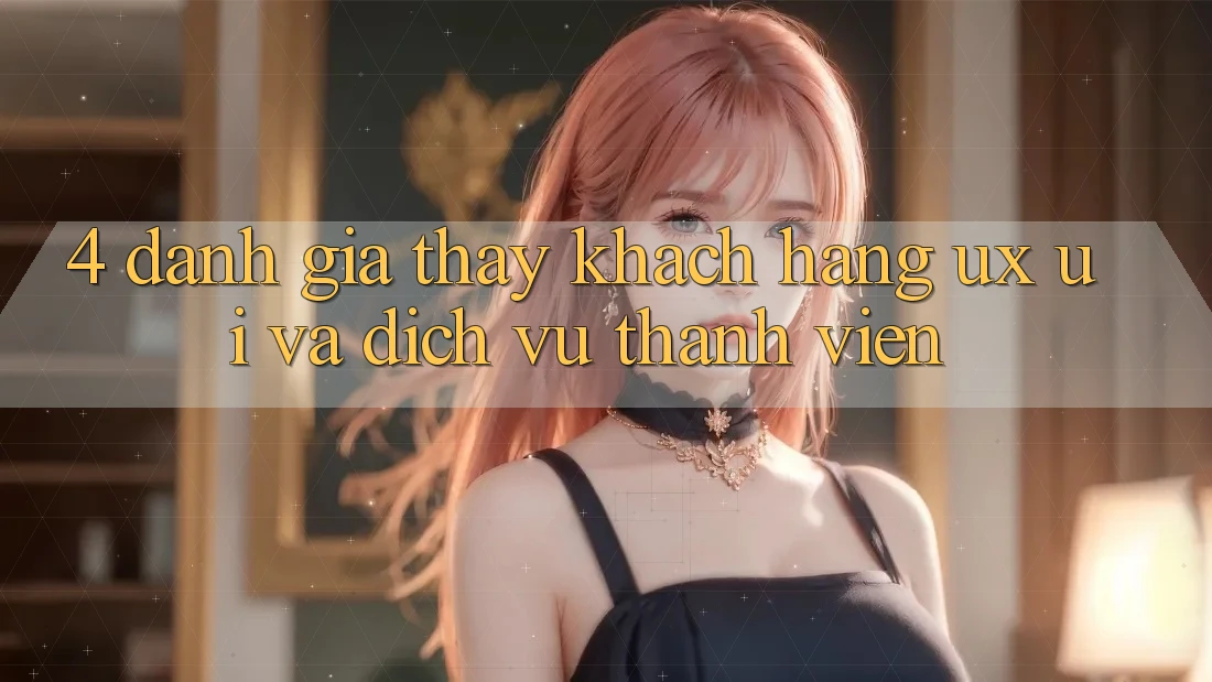 4. Đánh Giá Thấy Khách hàng (UX/UI) Và Dịch Vụ Thành viên