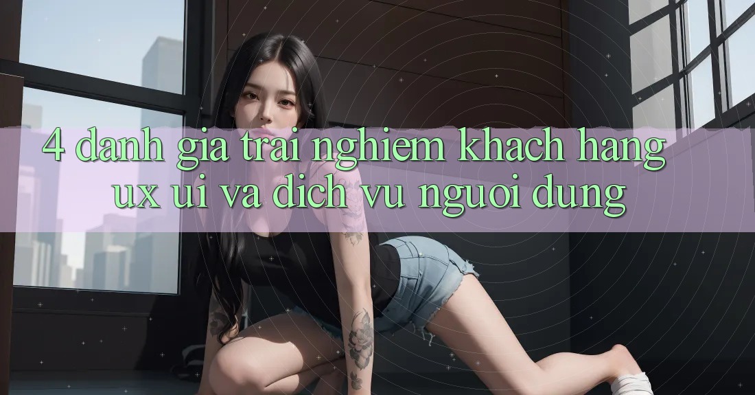 4. Đánh Giá Trải nghiệm Khách hàng (UX/UI) Và Dịch Vụ Người dùng