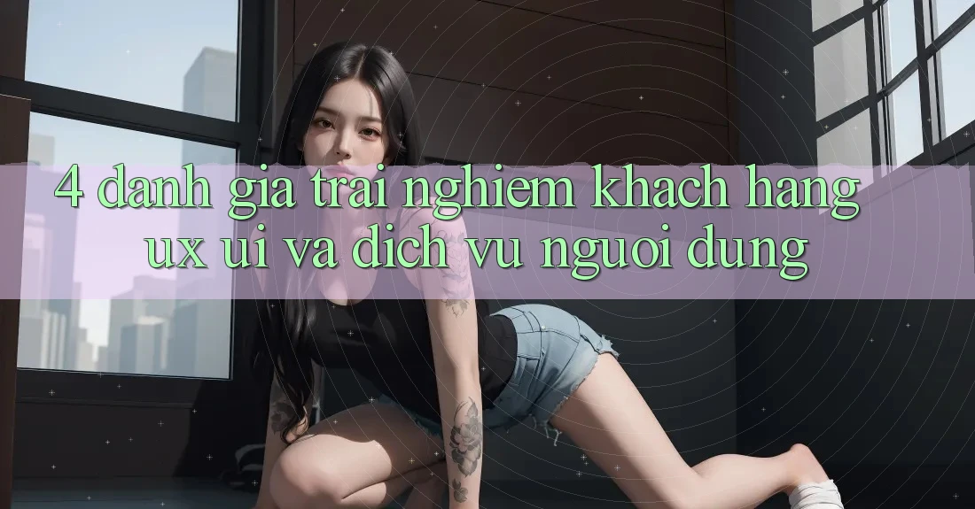 4. Đánh Giá Trải Nghiệm Khách hàng (UX/UI) Và Dịch Vụ Người dùng