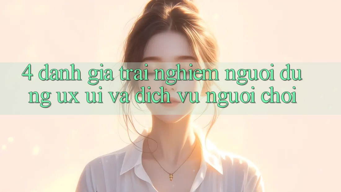 4. Đánh Giá Trải Nghiệm Người Dùng (UX/UI) Và Dịch Vụ Người chơi