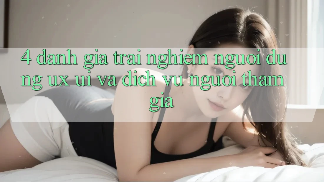 4. Đánh Giá Trải nghiệm Người Dùng (UX/UI) Và Dịch Vụ Người tham gia