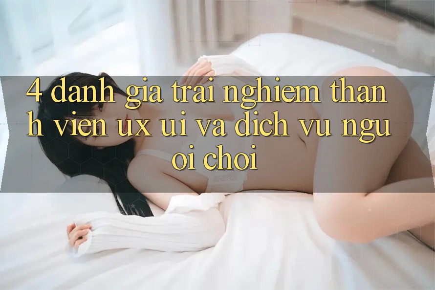 4. Đánh Giá Trải Nghiệm Thành viên (UX/UI) Và Dịch Vụ Người chơi
