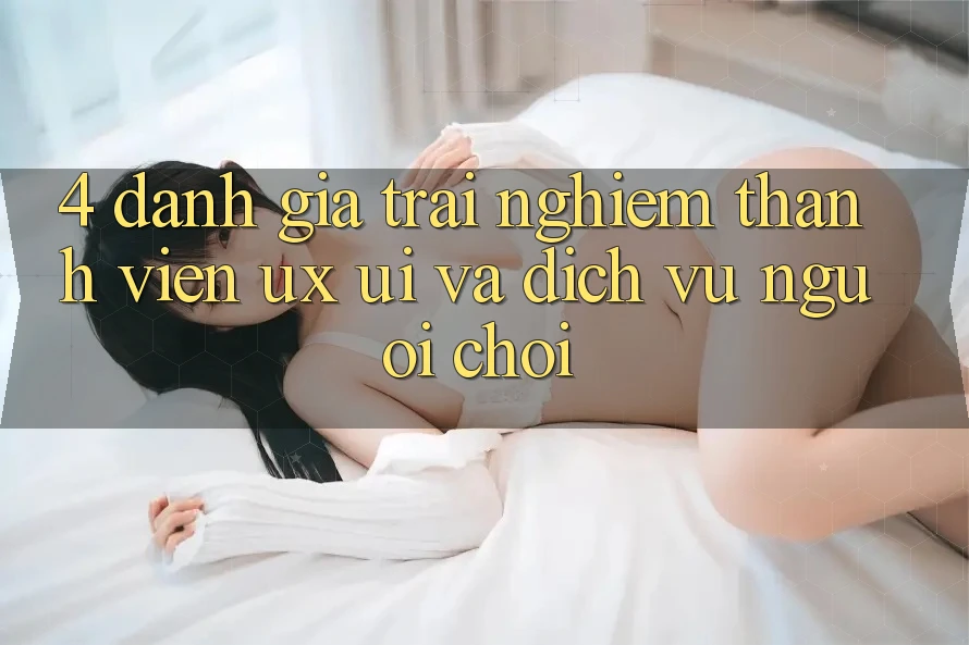 4. Đánh Giá Trải Nghiệm Thành viên (UX/UI) Và Dịch Vụ Người chơi